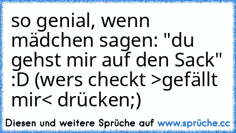 so genial, wenn mädchen sagen: "du gehst mir auf den Sack" :D (wers checkt >gefällt mir< drücken;)