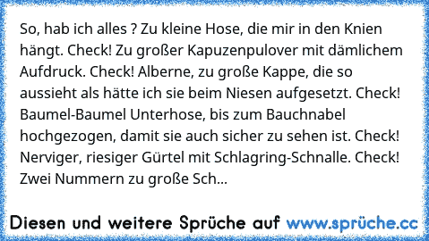 So, hab ich alles ? Zu kleine Hose, die mir in den Knien hängt. Check! Zu großer Kapuzenpulover mit dämlichem Aufdruck. Check! Alberne, zu große Kappe, die so aussieht als hätte ich sie beim Niesen aufgesetzt. Check! Baumel-Baumel Unterhose, bis zum Bauchnabel hochgezogen, damit sie auch sicher zu sehen ist. Check! Nerviger, riesiger Gürtel mit Schlagring-Schnalle. Check! Zwei Nummern zu große ...