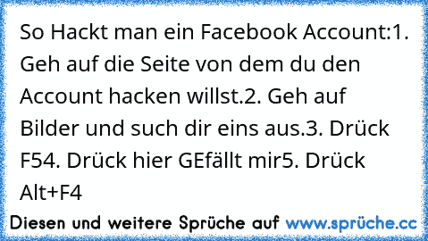 So Hackt man ein Facebook Account:
1. Geh auf die Seite von dem du den Account hacken willst.
2. Geh auf Bilder und such dir eins aus.
3. Drück F5
4. Drück hier GEfällt mir
5. Drück Alt+F4 ♥