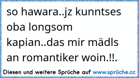 so hawara..jz kunntses oba longsom kapian..das mir mädls an romantiker woin.!!.