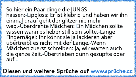 So hier ein Paar dinge die JUNGS hassen:
-Lipgloss: Er ist klebrig und haben wir ihn einmal drauf geht der glitzer nie mehr weg.
-Überdrehte Mädchen: Ein Mädchen sollte wissen wann es lieber still sein sollte.
-Lange Fingernägel: Ihr könnt sie ja lackieren aber übertreibt es nicht mit der Länge.
-Wenn Mädchen zuerst schreiben: Ja, wir warten auch die ganze Zeit.
-Übertrieben dünn gezupfte oder ...