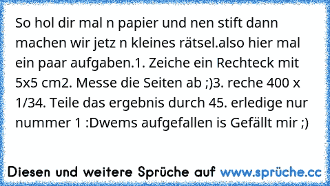 So hol dir mal n papier und nen stift dann machen wir jetz n kleines rätsel.
also hier mal ein paar aufgaben.
1. Zeiche ein Rechteck mit 5x5 cm
2. Messe die Seiten ab ;)
3. reche 400 x 1/3
4. Teile das ergebnis durch 4
5. erledige nur nummer 1 :D
wems aufgefallen is Gefällt mir ;)