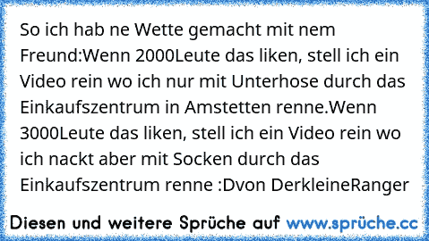 So ich hab ne Wette gemacht mit nem Freund:
Wenn 2000Leute das liken, stell ich ein Video rein wo ich nur mit Unterhose durch das Einkaufszentrum in Amstetten renne.
Wenn 3000Leute das liken, stell ich ein Video rein wo ich nackt aber mit Socken durch das Einkaufszentrum renne :D
von DerkleineRanger