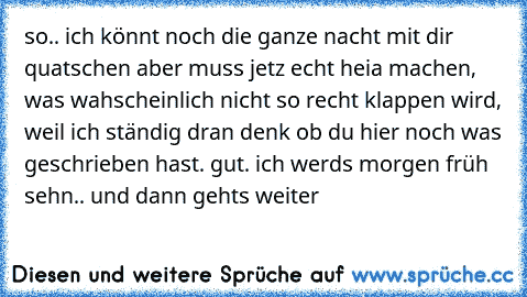 so.. ich könnt noch die ganze nacht mit dir quatschen aber muss jetz echt heia machen, was wahscheinlich nicht so recht klappen wird, weil ich ständig dran denk ob du hier noch was geschrieben hast. gut. ich werd´s morgen früh sehn.. und dann geht´s weiter