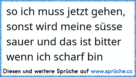 so ich muss jetzt gehen, sonst wird meine süsse sauer und das ist bitter wenn ich scharf bin