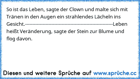 So ist das Leben, sagte der Clown und malte sich mit Tränen in den Augen ein strahlendes Lächeln ins Gesicht.
------------------------------------------------------------
Leben heißt Veränderung, sagte der Stein zur Blume und flog davon.