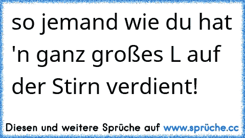 so jemand wie du hat 'n ganz großes L auf der Stirn verdient!