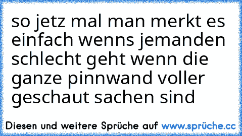 so jetz mal man merkt es einfach wenns jemanden schlecht geht wenn die ganze pinnwand voller geschaut sachen sind ♥