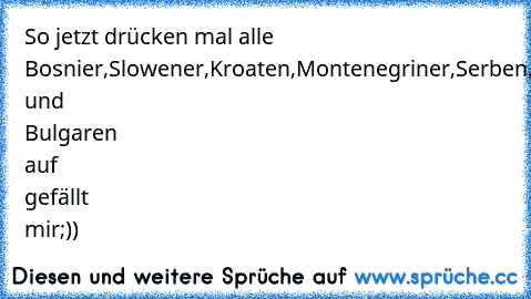 So jetzt drücken mal alle Bosnier,Slowener,Kroaten,Montenegriner,Serben,Mazedonen und Bulgaren auf gefällt mir;)) ♥