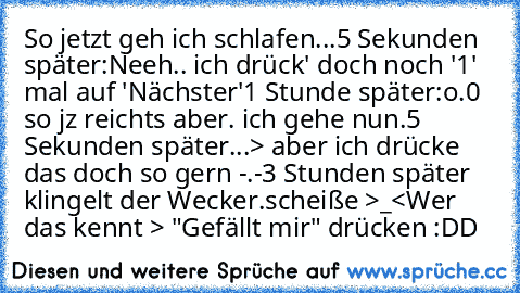 So jetzt geh ich schlafen...
5 Sekunden später:
Neeh.. ich drück' doch noch '1' mal auf 'Nächster'
1 Stunde später:
o.0 so jz reichts aber. ich gehe nun.
5 Sekunden später...
> aber ich drücke das doch so gern -.-
3 Stunden später klingelt der Wecker.
scheiße >_<
Wer das kennt > "Gefällt mir" drücken :DD