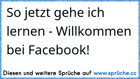 So jetzt gehe ich lernen - Willkommen bei Facebook!