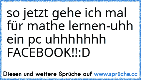 so jetzt gehe ich mal für mathe lernen-uhh ein pc uhhhhhhh FACEBOOK!!:D