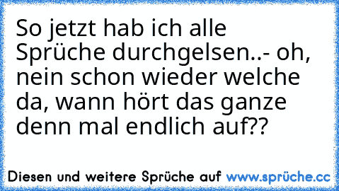 So jetzt hab ich alle Sprüche durchgelsen..- oh, nein schon wieder welche da, wann hört das ganze denn mal endlich auf??