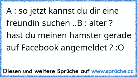 A : so jetzt kannst du dir eine freundin suchen ..
B : alter ? hast du meinen hamster gerade auf Facebook angemeldet ? :O