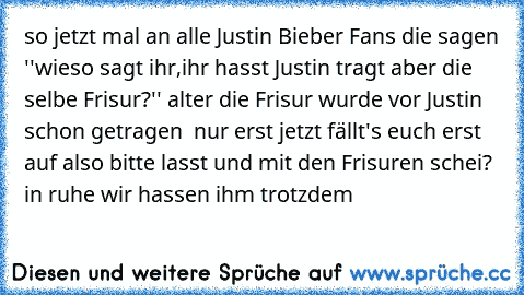 so jetzt mal an alle Justin Bieber Fans die sagen ''wieso sagt ihr,ihr hasst Justin tragt aber die selbe Frisur?'' alter die Frisur wurde vor Justin schon getragen  nur erst jetzt fällt's euch erst auf also bitte lasst und mit den Frisuren schei? in ruhe wir hassen ihm trotzdem