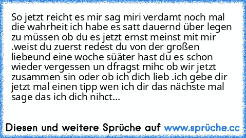 So jetzt reicht es mir sag miri verdamt noch mal die wahrheit ich habe es satt dauernd über legen zu müssen ob du es jetzt ernst meinst mit mir .
weist du zuerst redest du von der großen liebe
und eine woche süäter hast du es schon wieder vergessen un dfragst mihc ob wir jetzt zusammen sin oder ob ich dich lieb .
ich gebe dir jetzt mal einen tipp wen ich dir das nächste mal sage das ich dich ni...