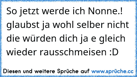 So jetzt werde ich Nonne.! glaubst ja wohl selber nicht die würden dich ja e gleich wieder rausschmeisen :D