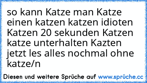 so kann Katze man Katze einen katzen katzen idioten Katzen 20 sekunden Katzen katze unterhalten Kazten 
jetzt les alles nochmal ohne katze/n