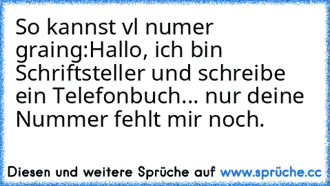 So kannst vl numer graing:
Hallo, ich bin Schriftsteller und schreibe ein Telefonbuch... nur deine Nummer fehlt mir noch.