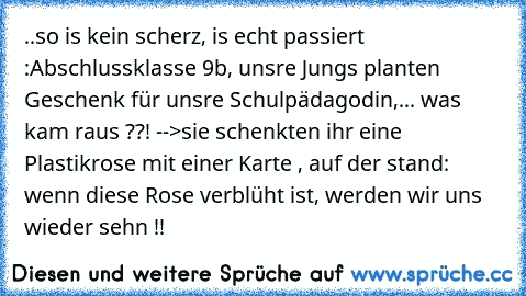 ..so is kein scherz, is echt passiert :
Abschlussklasse 9b, unsre Jungs planten Geschenk für unsre Schulpädagodin,... was kam raus ??! -->
sie schenkten ihr eine Plastikrose mit einer Karte , auf der stand: wenn diese Rose verblüht ist, werden wir uns wieder sehn !! 