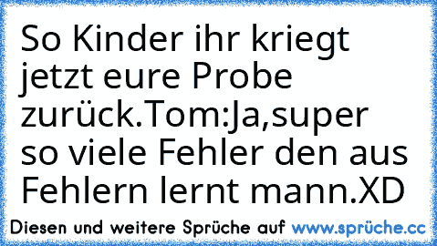 So Kinder ihr kriegt jetzt eure Probe zurück.
Tom:Ja,super so viele Fehler den aus Fehlern lernt mann.
XD