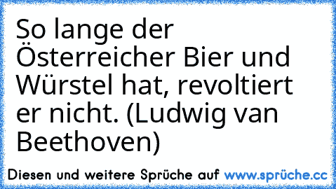 So lange der Österreicher Bier und Würstel hat, revoltiert er nicht. (Ludwig van Beethoven)