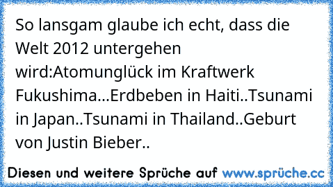 So lansgam glaube ich echt, dass die Welt 2012 untergehen wird:
Atomunglück im Kraftwerk Fukushima...
Erdbeben in Haiti..
Tsunami in Japan..
Tsunami in Thailand..
Geburt von Justin Bieber..