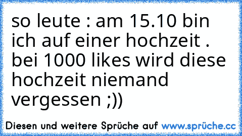 so leute : am 15.10 bin ich auf einer hochzeit . bei 1000 likes wird diese hochzeit niemand vergessen ;))