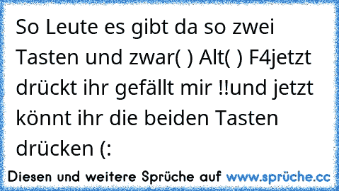 So Leute es gibt da so zwei Tasten und zwar
( ) Alt
( ) F4
jetzt drückt ihr gefällt mir !!
und jetzt könnt ihr die beiden Tasten drücken (: