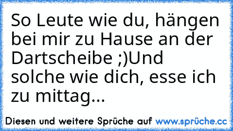 So Leute wie du, hängen bei mir zu Hause an der Dartscheibe ;)
Und solche wie dich, esse ich zu mittag...