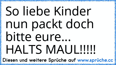 So liebe Kinder nun packt doch bitte eure... HALTS MAUL!!!!!