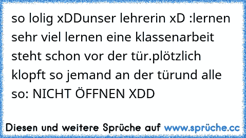 so lolig xDD
unser lehrerin xD :lernen sehr viel lernen eine klassenarbeit steht schon vor der tür.
plötzlich klopft so jemand an der tür
und alle so: NICHT ÖFFNEN XDD