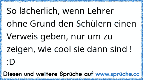 So lächerlich, wenn Lehrer ohne Grund den Schülern einen Verweis geben, nur um zu zeigen, wie cool sie dann sind ! :D