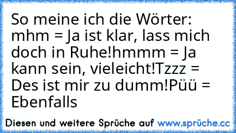 So meine ich die Wörter: 
mhm = Ja ist klar, lass mich doch in Ruhe!
hmmm = Ja kann sein, vieleicht!
Tzzz = Des ist mir zu dumm!
Püü = Ebenfalls