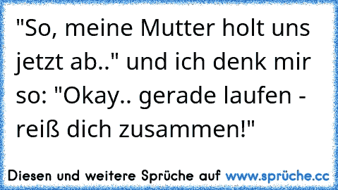 "So, meine Mutter holt uns jetzt ab.." und ich denk mir so: "Okay.. gerade laufen - reiß dich zusammen!"