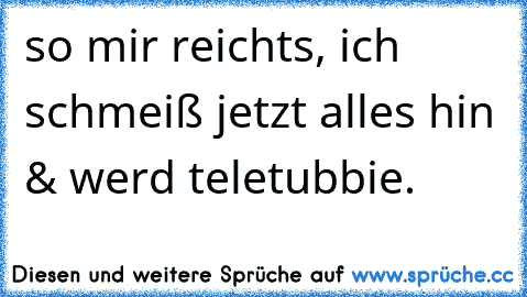 so mir reichts, ich schmeiß jetzt alles hin & werd teletubbie.