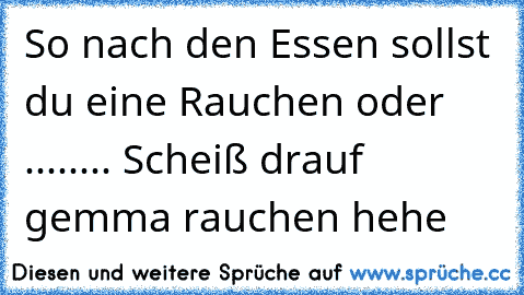 So nach den Essen sollst du eine Rauchen oder ........ Scheiß drauf gemma rauchen hehe