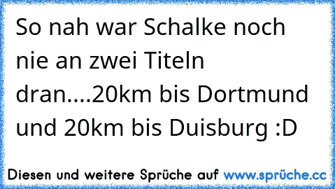 So nah war Schalke noch nie an zwei Titeln dran....20km bis Dortmund und 20km bis Duisburg :D