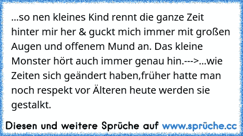 ...so nen kleines Kind rennt die ganze Zeit hinter mir her & guckt mich immer mit großen Augen und offenem Mund an. Das kleine Monster hört auch immer genau hin.--->...wie Zeiten sich geändert haben,früher hatte man noch respekt vor Älteren heute werden sie gestalkt.