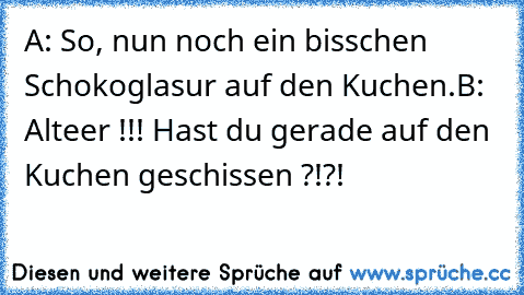 A: So, nun noch ein bisschen Schokoglasur auf den Kuchen.
B: Alteer !!! Hast du gerade auf den Kuchen geschissen ?!?!