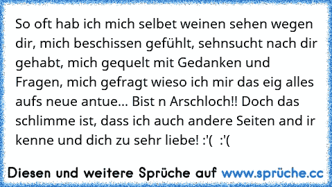 So oft hab ich mich selbet weinen sehen wegen dir, mich beschissen gefühlt, sehnsucht nach dir gehabt, mich gequelt mit Gedanken und Fragen, mich gefragt wieso ich mir das eig alles aufs neue antue... Bist n Arschloch!! Doch das schlimme ist, dass ich auch andere Seiten and ir kenne und dich zu sehr liebe! :'(  :'(