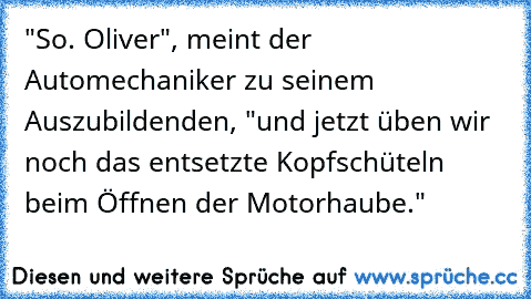 "So. Oliver", meint der Automechaniker zu seinem Auszubildenden, "und jetzt üben wir noch das entsetzte Kopfschüteln beim Öffnen der Motorhaube."