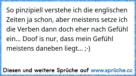 So pinzipiell verstehe ich die englischen Zeiten ja schon, aber meistens setze ich die Verben dann doch eher nach Gefühl ein... Doof is nur, dass mein Gefühl meistens daneben liegt... ;-)