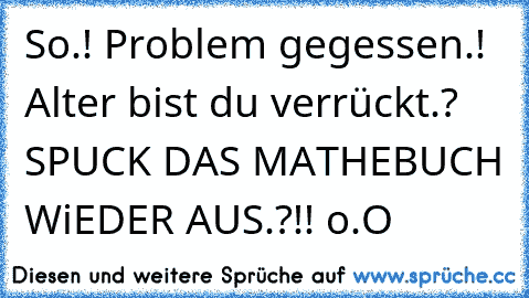 So.! Problem gegessen.! Alter bist du verrückt.? SPUCK DAS MATHEBUCH WiEDER AUS.?!! o.O