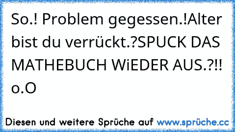 So.! Problem gegessen.!
Alter bist du verrückt.?
SPUCK DAS MATHEBUCH WiEDER AUS.?!! o.O