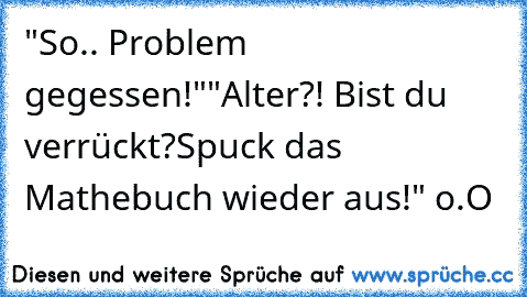 "So.. Problem gegessen!"
"Alter?! Bist du verrückt?
Spuck das Mathebuch wieder aus!" o.O