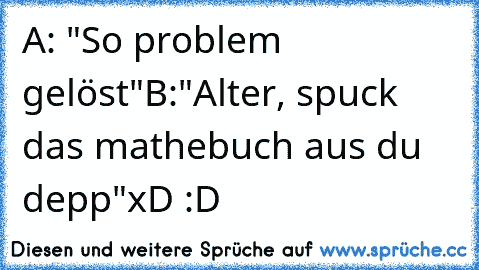 A: "So problem gelöst"
B:"Alter, spuck das mathebuch aus du depp"
xD :D