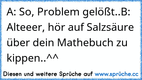 A: So, Problem gelößt..
B: Alteeer, hör auf Salzsäure über dein Mathebuch zu kippen..^^