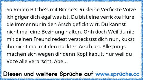 So Reden Bitche's mit Bitche's
Du kleine Verfickte Votze ich griger dich egal was ist. Du bist eine verfickte Hure die immer nur in den Arsch gefickt wirt. Du kannst nicht mal eine Bezihung halten. Ohh doch Weil du nie mit deinen Freund redest versteckstst dich nur , kukst ihn nicht mal mit den nackten Arsch an. Alle Jungs machen sich wegen dir denn Kopf kaputt nur weil du Voze alle verarscht. ...