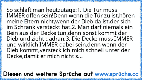 So schläft man heutzutage:
1. Die Tür muss IMMER offen sein!
Denn wenn die Tür zu ist,hören meine Eltern nicht,wenn der Dieb da ist,der sich im Schrank versteckt hat.
2. Man darf niemals ein Bein aus der Decke tun,denn sonst kommt der Dieb und zieht dadran.
3. Die Decke muss IMMER und wirklich IMMER dabei sein,denn wenn der Dieb kommt,versteck ich mich schnell unter der Decke,damit er mich nicht s...